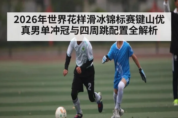 2026年世界花样滑冰锦标赛键山优真男单冲冠与四周跳配置全解析