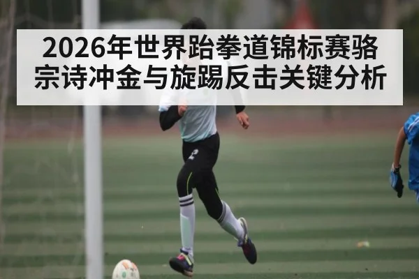 2026年世界跆拳道锦标赛骆宗诗冲金与旋踢反击关键分析